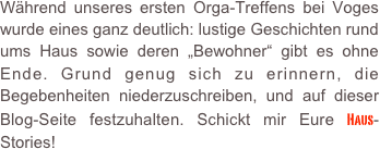 Während unseres ersten Orga-Treffens bei Voges wurde eines ganz deutlich: lustige Geschichten rund ums Haus sowie deren „Bewohner“ gibt es ohne Ende. Grund genug sich zu erinnern, die Begebenheiten niederzuschreiben, und auf dieser Blog-Seite festzuhalten. Schickt mir Eure Haus-Stories!